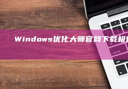 Windows优化大师官网下载：极速版一键系统优化工具下载